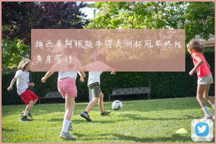 梅西率阿根廷夺得美洲杯冠军终结多年等待