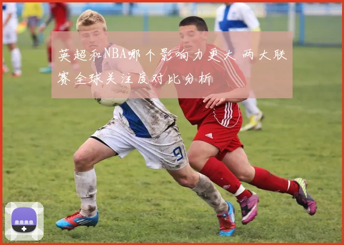 英超和NBA哪个影响力更大 两大联赛全球关注度对比分析