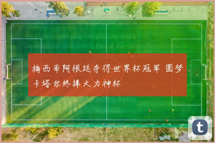 梅西率阿根廷夺得世界杯冠军 圆梦卡塔尔终捧大力神杯