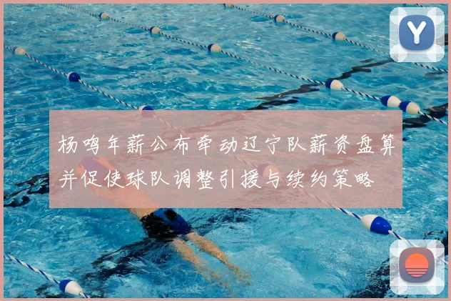 杨鸣年薪公布牵动辽宁队薪资盘算并促使球队调整引援与续约策略
