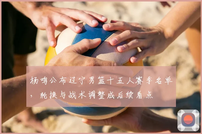 杨鸣公布辽宁男篮十五人赛季名单，轮换与战术调整成后续看点