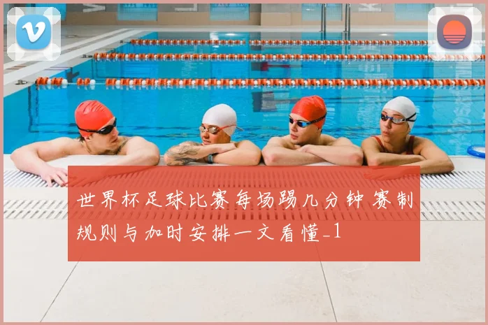 世界杯足球比赛每场踢几分钟 赛制规则与加时安排一文看懂_1