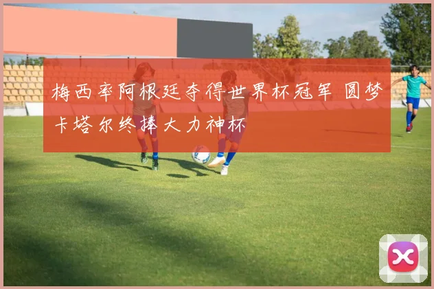 梅西率阿根廷夺得世界杯冠军 圆梦卡塔尔终捧大力神杯