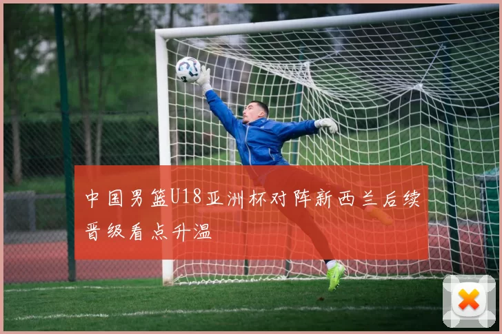 中国男篮U18亚洲杯对阵新西兰后续晋级看点升温
