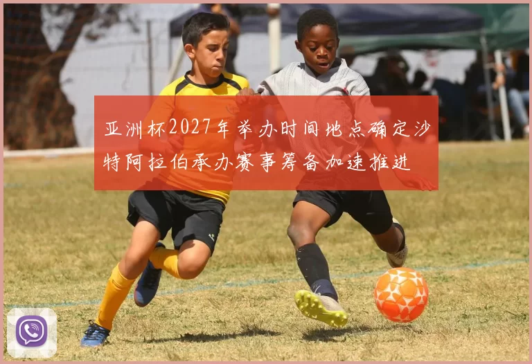 亚洲杯2027年举办时间地点确定沙特阿拉伯承办赛事筹备加速推进
