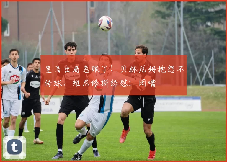 皇马出局急眼了！贝林厄姆抱怨不传球，维尼修斯怒怼：闭嘴