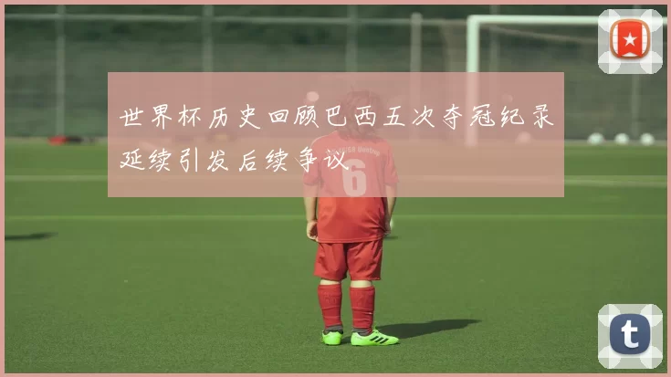 世界杯历史回顾巴西五次夺冠纪录延续引发后续争议
