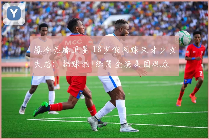 爆冷无缘卫冕 18岁俄网球天才少女失态：扔球拍+怒骂全场美国观众