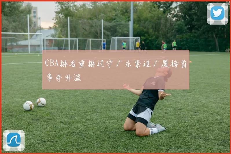 CBA排名重排辽宁广东紧追广厦榜首争夺升温