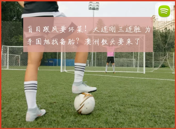 盲目跟风要坏菜！大连刚三连胜 为李国旭找备胎？澳洲教头要来了