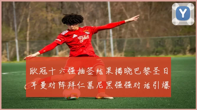 欧冠十六强抽签结果揭晓巴黎圣日耳曼对阵拜仁慕尼黑强强对话引爆焦点