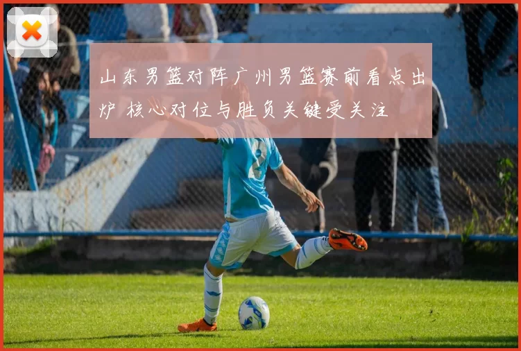 山东男篮对阵广州男篮赛前看点出炉 核心对位与胜负关键受关注