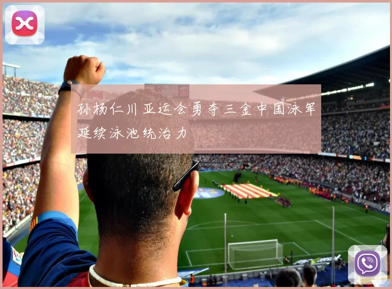 孙杨仁川亚运会勇夺三金中国泳军延续泳池统治力