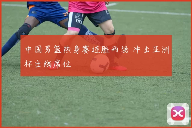 中国男篮热身赛连胜两场 冲击亚洲杯出线席位