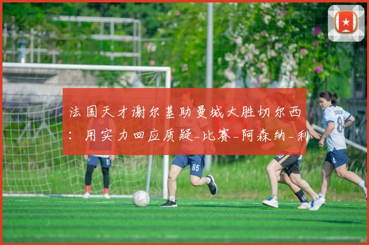法国天才谢尔基助曼城大胜切尔西：用实力回应质疑_比赛_阿森纳_利物浦