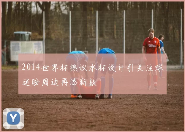 2014世界杯热议水杯设计引关注球迷盼周边再添新款