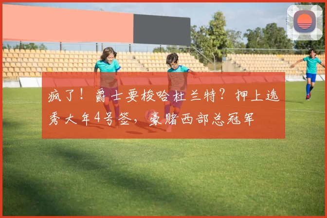 疯了！爵士要梭哈杜兰特？押上选秀大年4号签，豪赌西部总冠军