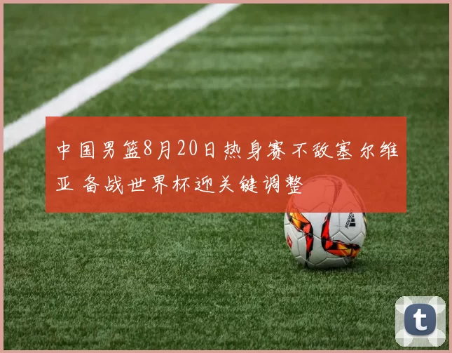 中国男篮8月20日热身赛不敌塞尔维亚 备战世界杯迎关键调整