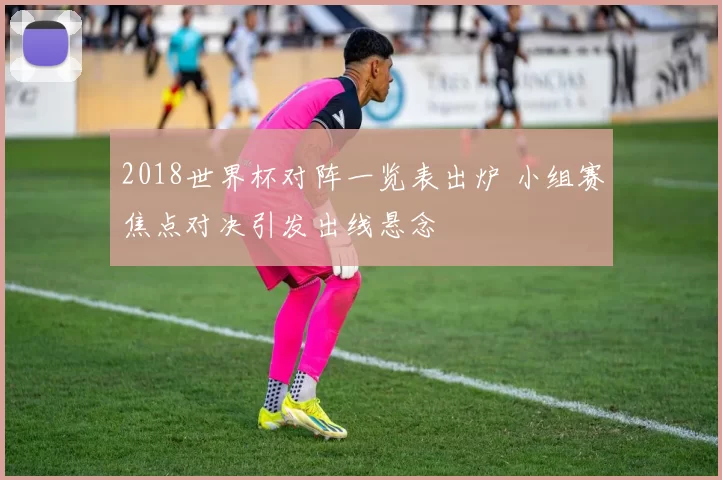 2018世界杯对阵一览表出炉 小组赛焦点对决引发出线悬念