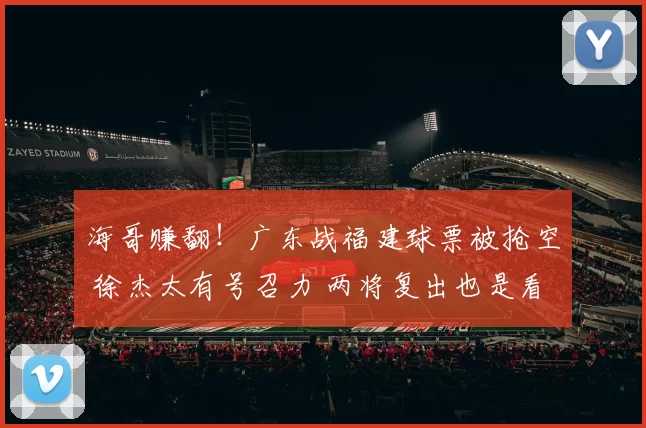 海哥赚翻！广东战福建球票被抢空 徐杰太有号召力 两将复出也是看点