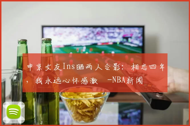 申京女友Ins晒两人合影：相恋四年，我永远心怀感激️-NBA新闻