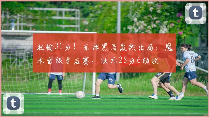 狂输31分！东部黑马轰然出局，魔术晋级季后赛，状元25分6助攻