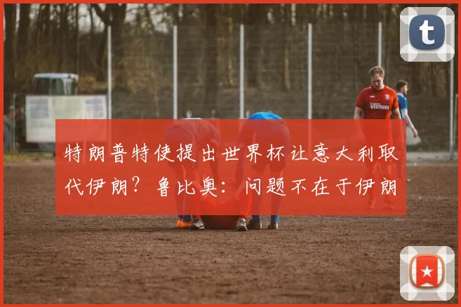 特朗普特使提出世界杯让意大利取代伊朗？鲁比奥：问题不在于伊朗球员……