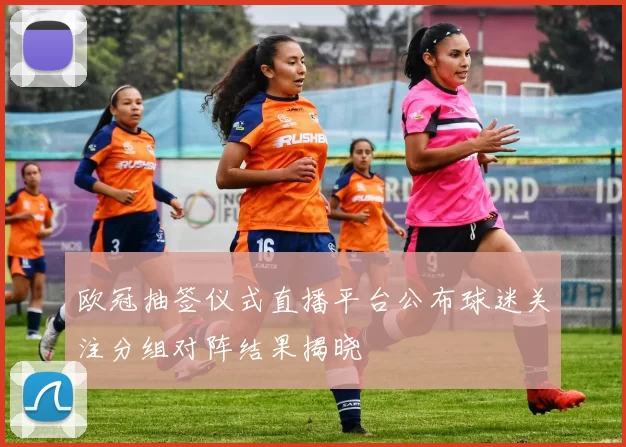 欧冠抽签仪式直播平台公布球迷关注分组对阵结果揭晓
